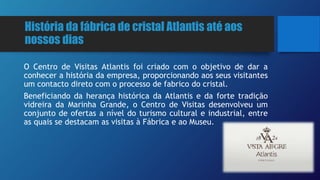 História da fábrica de cristal Atlantis até aos
nossos dias
O Centro de Visitas Atlantis foi criado com o objetivo de dar a
conhecer a história da empresa, proporcionando aos seus visitantes
um contacto direto com o processo de fabrico do cristal.
Beneficiando da herança histórica da Atlantis e da forte tradição
vidreira da Marinha Grande, o Centro de Visitas desenvolveu um
conjunto de ofertas a nível do turismo cultural e industrial, entre
as quais se destacam as visitas à Fábrica e ao Museu.
 