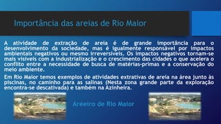Importância das areias de Rio Maior
A atividade de extração de areia é de grande importância para o
desenvolvimento da sociedade, mas é igualmente responsável por impactos
ambientais negativos ou mesmo irreversíveis. Os impactos negativos tornam-se
mais visíveis com a industrialização e o crescimento das cidades o que acelera o
conflito entre a necessidade de busca de matérias-primas e a conservação do
meio ambiente.
Em Rio Maior temos exemplos de atividades extrativas de areia na área junto às
piscinas, no caminho para as salinas (Nesta zona grande parte da exploração
encontra-se descativada) e também na Azinheira.
Areeiro de Rio Maior
 