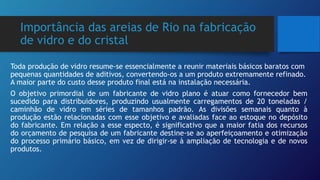 Importância das areias de Rio na fabricação
de vidro e do cristal
Toda produção de vidro resume-se essencialmente a reunir materiais básicos baratos com
pequenas quantidades de aditivos, convertendo-os a um produto extremamente refinado.
A maior parte do custo desse produto final está na instalação necessária.
O objetivo primordial de um fabricante de vidro plano é atuar como fornecedor bem
sucedido para distribuidores, produzindo usualmente carregamentos de 20 toneladas /
caminhão de vidro em séries de tamanhos padrão. As divisões semanais quanto à
produção estão relacionadas com esse objetivo e avaliadas face ao estoque no depósito
do fabricante. Em relação a esse especto, é significativo que a maior fatia dos recursos
do orçamento de pesquisa de um fabricante destine-se ao aperfeiçoamento e otimização
do processo primário básico, em vez de dirigir-se à ampliação de tecnologia e de novos
produtos.
 