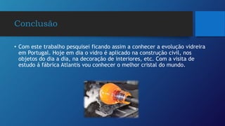 Conclusão
• Com este trabalho pesquisei ficando assim a conhecer a evolução vidreira
em Portugal. Hoje em dia o vidro é aplicado na construção civil, nos
objetos do dia a dia, na decoração de interiores, etc. Com a visita de
estudo á fábrica Atlantis vou conhecer o melhor cristal do mundo.
 