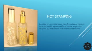 HOT STAMPING
Consiste em um sistema de transferência por calor de
uma fita metálica para o vidro. Confere ao produto
imagens ou textos com acabamento metalizado.
 
