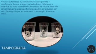 TAMPOGRAFIA
Processo automático ou semiautomático que permite a
transferência de uma imagem ou texto de um clichê para a
superfície do vidro por meio de um tampão de silicone. Indicado
para embalagens cujas superfícies não podem ser gravadas por
meio de serigrafia por apresentarem, por exemplo, áreas com
relevo.
 