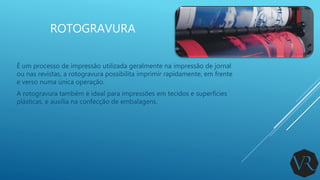 ROTOGRAVURA
É um processo de impressão utilizada geralmente na impressão de jornal
ou nas revistas, a rotogravura possibilita imprimir rapidamente, em frente
e verso numa única operação.
A rotogravura também é ideal para impressões em tecidos e superfícies
plásticas, e auxilia na confecção de embalagens.
 