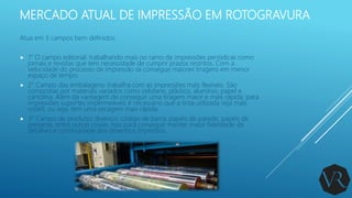 MERCADO ATUAL DE IMPRESSÃO EM ROTOGRAVURA
Atua em 3 campos bem definidos:
 1° O campo editorial: trabalhando mais no ramo de impressões periódicas como
jornais e revistas que tem necessidade de cumprir prazos restritos. Com a
velocidade do processo de impressão se consegue maiores tiragens em menor
espaço de tempo.
 2° Campo das embalagens: trabalha com as impressões mais flexíveis. São
compostas por materiais variados como celofane, plástico, alumínio, papel e
cartolina. Além da vantagem de conseguir uma tiragem maior e mais rápida, para
impressões suportes impermeáveis é necessário que a tinta utilizada seja mais
volátil, ou seja, tem uma secagem mais rápida.
 3° Campo de produtos diversos: código de barra, papéis de parede, papéis de
presente, entre outras coisas. Isso para conseguir manter maior fidelidade de
detalhes e continuidade dos desenhos impressos.
 