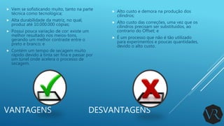 VANTAGENS DESVANTAGENS
 Alto custo e demora na produção dos
cilindros;
 Alto custo das correções, uma vez que os
cilindros precisam ser substituídos, ao
contrario do Offset; e
 É um processo que não é tão utilizado
para experimentos e poucas quantidades,
devido o alto custo.
 Vem se sofisticando muito, tanto na parte
técnica como tecnológica;
 Alta durabilidade da matriz, no qual,
produz até 10.000.000 cópias;
 Possui pouca variação de cor: existe um
melhor resultado nos meios-tons,
gerando um melhor contraste entre o
preto e branco; e
 Contém um tempo de secagem muito
rápido devido à tinta ser fina e passar por
um túnel onde acelera o processo de
secagem.
 