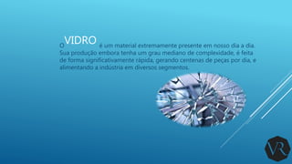 VIDROO é um material extremamente presente em nosso dia a dia.
Sua produção embora tenha um grau mediano de complexidade, é feita
de forma significativamente rápida, gerando centenas de peças por dia, e
alimentando a indústria em diversos segmentos.
 