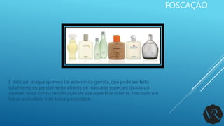 FOSCAÇÃO
É feito um ataque químico no exterior da garrafa, que pode ser feito
totalmente ou parcialmente através de máscaras especiais dando um
aspecto fosco com a modificação de sua superfície externa, mas com um
toque aveludado e de baixa porosidade.
 