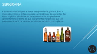 SERIGRAFIA
É a impressão de imagens e textos na superfície das garrafas. Para a
impressão, utiliza-se tintas orgânicas ou inorgânicas. Os pigmentos das
tintas orgânicas são derivados de organismos vivos e geralmente
apresentam maior brilho do que os pigmentos inorgânicos, que são
preparados a partir de substâncias minerais, incluindo ouro e platina.
 