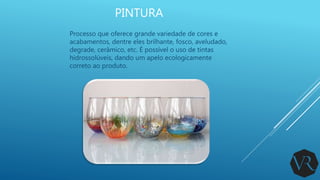 PINTURA
Processo que oferece grande variedade de cores e
acabamentos, dentre eles brilhante, fosco, aveludado,
degrade, cerâmico, etc. É possível o uso de tintas
hidrossolúveis, dando um apelo ecologicamente
correto ao produto.
 