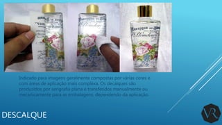 DESCALQUE
Indicado para imagens geralmente compostas por várias cores e
com áreas de aplicação mais complexa. Os decalques são
produzidos por serigrafia plana e transferidos manualmente ou
mecanicamente para as embalagens, dependendo da aplicação.
 