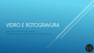 VIDRO E ROTOGRAVURA
Seminário de Produção Gráfica
Orientado pelo docente: Fernando Alcalde Pereira
 