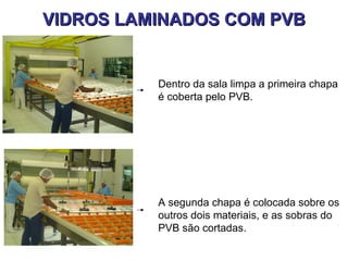 VIDROS LAMINADOS COM PVB


          Dentro da sala limpa a primeira chapa
          é coberta pelo PVB.




          A segunda chapa é colocada sobre os
          outros dois materiais, e as sobras do
          PVB são cortadas.
 