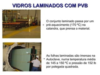 VIDROS LAMINADOS COM PVB

          O conjunto laminado passa por um
          pré-aquecimento (170 ºC) na
          calandra, que prensa o material.




          As folhas laminadas são imersas na
          Autoclave, numa temperatura média
          de 145 a 150 ºC e pressão de 152 lb
          por polegada quadrada.
 
