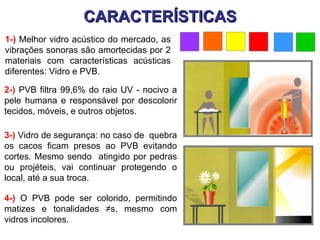CARACTERÍSTICAS
1-) Melhor vidro acústico do mercado, as
vibrações sonoras são amortecidas por 2
materiais com características acústicas
diferentes: Vidro e PVB.

2-) PVB filtra 99,6% do raio UV - nocivo a
pele humana e responsável por descolorir
tecidos, móveis, e outros objetos.

3-) Vidro de segurança: no caso de quebra
os cacos ficam presos ao PVB evitando
cortes. Mesmo sendo atingido por pedras
ou projéteis, vai continuar protegendo o
local, até a sua troca.

4-) O PVB pode ser colorido, permitindo
matizes e tonalidades ≠s, mesmo com
vidros incolores.
 