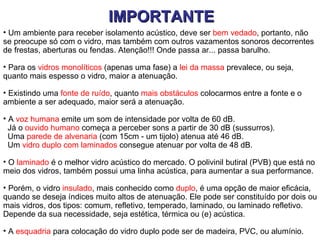 IMPORTANTE
• Um ambiente para receber isolamento acústico, deve ser bem vedado, portanto, não
se preocupe só com o vidro, mas também com outros vazamentos sonoros decorrentes
de frestas, aberturas ou fendas. Atenção!!! Onde passa ar... passa barulho.

• Para os vidros monolíticos (apenas uma fase) a lei da massa prevalece, ou seja,
quanto mais espesso o vidro, maior a atenuação.

• Existindo uma fonte de ruído, quanto mais obstáculos colocarmos entre a fonte e o
ambiente a ser adequado, maior será a atenuação.

• A voz humana emite um som de intensidade por volta de 60 dB.
  Já o ouvido humano começa a perceber sons a partir de 30 dB (sussurros).
  Uma parede de alvenaria (com 15cm - um tijolo) atenua até 46 dB.
  Um vidro duplo com laminados consegue atenuar por volta de 48 dB.

• O laminado é o melhor vidro acústico do mercado. O polivinil butiral (PVB) que está no
meio dos vidros, também possui uma linha acústica, para aumentar a sua performance.

• Porém, o vidro insulado, mais conhecido como duplo, é uma opção de maior eficácia,
quando se deseja índices muito altos de atenuação. Ele pode ser constituído por dois ou
mais vidros, dos tipos: comum, refletivo, temperado, laminado, ou laminado refletivo.
Depende da sua necessidade, seja estética, térmica ou (e) acústica.

• A esquadria para colocação do vidro duplo pode ser de madeira, PVC, ou alumínio.
 