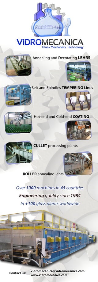 Annealing and Decorating LEHRS




                Belt and Spindles TEMPERING Lines




                 Hot-end and Cold-end COATING




                 CULLET processing plants




        ROLLER annealing lehrs


    Over 1000 machines in 45 countries
      Engineering quality since 1984
       In +100 glass plants worldwide




              	vidromecanica@vidromecanica.com
Contact us:
	              www.vidromecanica.com
 