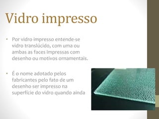 Vidro impresso
• Por vidro impresso entende-se
vidro translúcido, com uma ou
ambas as faces impressas com
desenho ou motivos ornamentais.
• É o nome adotado pelos
fabricantes pelo fato de um
desenho ser impresso na
superfície do vidro quando ainda
 