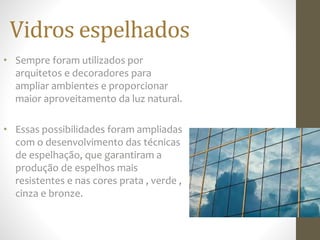 Vidros espelhados
• Sempre foram utilizados por
arquitetos e decoradores para
ampliar ambientes e proporcionar
maior aproveitamento da luz natural.
• Essas possibilidades foram ampliadas
com o desenvolvimento das técnicas
de espelhação, que garantiram a
produção de espelhos mais
resistentes e nas cores prata , verde ,
cinza e bronze.
 