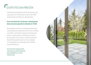 O EFEITO DA FRESTA
13
Uma fresta equivalente a 0,1% da área de uma
esquadria com isolamento acústico de 34 dB
pode reduzir em 6 dB o seu desempenho.
					
Com uma fresta de 1% de área, o desempenho
dessa mesma esquadria é reduzido em 16 dB.
					
As janelas de correr, por exemplo, pela própria
necessidade de redução de atrito entre as folhas
e os trilhos, apresentam pequenas frestas que
podem comprometer o isolamento acústico
da esquadria. No entanto, os fabricantes têm
desenvolvido perfis cada vez mais robustos
e composições mais estanques para driblar
essas deficiências.
AS SETAS INDICAM
LOCAIS COM MAIOR
OCORRÊNC IA DE
FRESTAS.
 