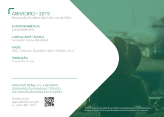 ABIVIDRO - 2019
Associação Brasileira das Indústrias de Vidro
15
Todososdireitosreservados.Épermitidaareproduçãoparcialoutotaldestaobra,
desdequecitadaafonteequenãosejaparavendaouqualquerfimcomercial.
SUPERINTENDÊNCIA
Lucien Belmonte
CONSULTORIA TÉCNICA
Fernando Simon Westphal
APOIO
AGC, Cebrace, Guardian, Saint-Gobain, Vivix.
PRODUÇÃO
Thaise Victorino
PARA MAIS DETALHES, A ABIVIDRO
DISPONIBILIZA O MANUAL TÉCNICO
DO VIDRO PLANO PARA EDIFICAÇÕES.
Acesse o site
www.abividro.org.br
ou pelo QR CODE.
 