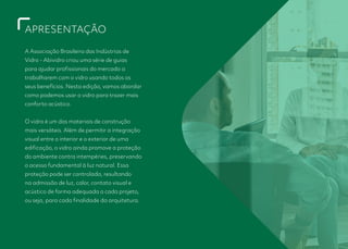 APRESENTAÇÃO
A Associação Brasileira das Indústrias de
Vidro - Abividro criou uma série de guias
para ajudar profissionais do mercado a
trabalharem com o vidro usando todos os
seus benefícios. Nesta edição, vamos abordar
como podemos usar o vidro para trazer mais
conforto acústico.
O vidro é um dos materiais de construção
mais versáteis. Além de permitir a integração
visual entre o interior e o exterior de uma
edificação, o vidro ainda promove a proteção
do ambiente contra intempéries, preservando
o acesso fundamental à luz natural. Essa
proteção pode ser controlada, resultando
na admissão de luz, calor, contato visual e
acústico de forma adequada a cada projeto,
ou seja, para cada finalidade da arquitetura.
 