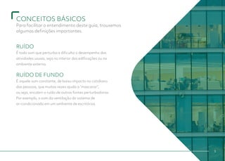 CONCEITOS BÁSICOS
Para facilitar o entendimento deste guia, trouxemos
algumas definições importantes.
RUÍDO
É todo som que perturba e dificulta o desempenho das
atividades usuais, seja no interior das edificações ou no
ambiente externo.
RUÍDO DE FUNDO
É aquele som constante, de baixo impacto no cotidiano
das pessoas, que muitas vezes ajuda a “mascarar”,
ou seja, encobrir o ruído de outras fontes perturbadoras.
Por exemplo, o som da ventilação do sistema de
ar-condicionado em um ambiente de escritórios.
5
 