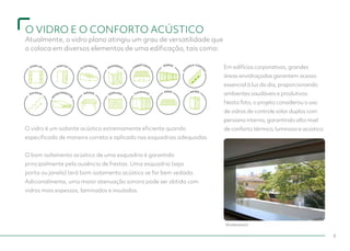 DIVISÓRIAS
ESCADAS
JANELAS PORTAS
CLARABOIAS COBERTURAS
R
EVESTIMENTO
S
MÓVEIS
ESPELHOS FACHADAS
MUROS
G
U
A
RDA-CORP
O
S
PISOS BOXES
O VIDRO E O CONFORTO ACÚSTICO
Atualmente, o vidro plano atingiu um grau de versatilidade que
o coloca em diversos elementos de uma edificação, tais como:
8
O vidro é um isolante acústico extremamente eficiente quando
especificado de maneira correta e aplicado nas esquadrias adequadas.
					
O bom isolamento acústico de uma esquadria é garantido
principalmente pela ausência de frestas. Uma esquadria (seja
porta ou janela) terá bom isolamento acústico se for bem vedada.
Adicionalmente, uma maior atenuação sonora pode ser obtida com
vidros mais espessos, laminados e insulados.
Em edifícios corporativos, grandes
áreas envidraçadas garantem acesso
essencial à luz do dia, proporcionando
ambientes saudáveis e produtivos.
Nesta foto, o projeto considerou o uso
de vidros de controle solar duplos com
persiana interna, garantindo alto nível
de conforto térmico, luminoso e acústico.
Shutterstock
 