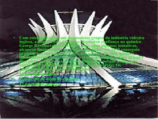 Com estes objectivos, um dos maiores grupos da indústria vidreira inglesa, a  Glass Sellers Company , depositou confiança no químico George Ravenscroft (1618-1681), que, após algumas tentativas, alcançou finalmente os resultados desejados: em 1675 conseguiu produzir um novo tipo de vidro, sob o ponto de vista químico muito diferente dos anteriores: o cristal de chumbo ( glass of lead  e  flint glass , usando-se esta última designação porque a sílica era extraída de pedras de rio moídas, em vez de areia). Os componentes deste novo cristal eram:  55 por 100 de sílica  32 por 100 de óxido de chumbo  12 por 100 de potassa   