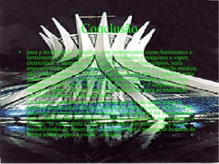 Conclusão para a investigação científica: sem instrumentos como barômetros e termômetros, gases não teriam sido estudados e máquinas a vapor, eletricidade e lâmpadas não existiriam. Sem microscópios, seria impossível observar microrganismos e não haveria revolução médica; não conheceríamos as células e seu funcionamento e a genética seria ainda um mistério. A arte foi igualmente influenciada pelos novos caminhos abertos pelo vidro. O estudo da ótica e o surgimento de espelhos, lentes e vitrais foram imprescindíveis para as mudanças ocorridas durante o Renascimento.  Os autores concluem que o vidro está por trás de quase todas as transformações que a Europa ocidental conheceu entre 1200 e 1850 -- intervalo de tempo por eles estudado. Esse material foi fundamental para o advento das revoluções científica e industrial, que mudaram o mundo. "O vidro abriu a mente e os olhos das pessoas para novas possibilidades de observação, ao transformar a percepção humana da forma auditiva para a visual", afirmam.  