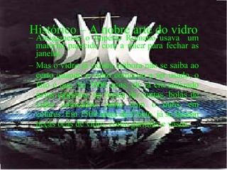 Histórico – A nobre arte do vidro Antigamente o Império Romano usava  um material parecido com a mica para fechar as janelas. Mas o vidro já existia embora não se saiba ao certo quando o vidro começou a ser usado, o fato é que, há 5000 anos, ele já era utilizado pelos egípcios, na forma de contas, bolas de vidro colocadas, junto com o ouro, em colares. Em 1500 antes de Cristo, já se faziam peças ocas de vidro, como garrafas e vasos.  