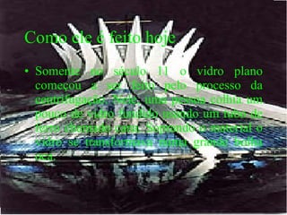 Como ele é feito hoje Somente no século 11 o vidro plano começou a ser feito pelo processo da centrifugação. Nele, uma pessoa colhia um pouco de vidro fundido usando um tubo de ferro chamado cana. Soprando o material o vidro se transformava numa grande bolha oca.  