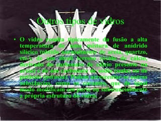 Outros tipos de vidros O vidro resulta tipicamente da fusão a alta temperatura de uma mistura de anídrido silícico (obtido normalmente de areia, quartzo, etc.), de um álcali terroso (óxido de cálcio, derivado do carbonato de cálcio presente na areia) e de um carbonato de sódio (soda) ou de potássio (potassa).   Podem acrescentar-se outras substâncias, como os corantes, que de igual modo modificam em parte ou substancialmente a própria estrutura do vidro.   