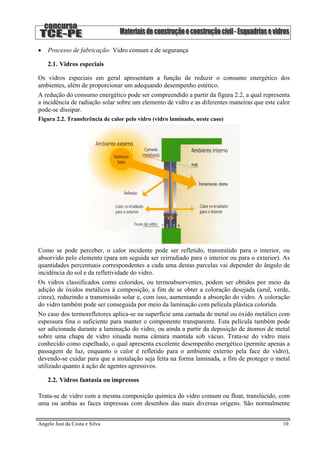 • Processo de fabricação: Vidro comum e de segurança
2.1. Vidros especiais
Os vidros especiais em geral apresentam a função de reduzir o consumo energético dos
ambientes, além de proporcionar um adequando desempenho estético.
A redução do consumo energético pode ser compreendido a partir da figura 2.2, a qual representa
a incidência de radiação solar sobre um elemento de vidro e as diferentes maneiras que este calor
pode-se dissipar.
Figura 2.2. Transferência de calor pelo vidro (vidro laminado, neste caso)
Como se pode perceber, o calor incidente pode ser refletido, transmitido para o interior, ou
absorvido pelo elemento (para em seguida ser reirradiado para o interior ou para o exterior). As
quantidades percentuais correspondentes a cada uma destas parcelas vai depender do ângulo de
incidência do sol e da refletividade do vidro.
Os vidros classificados como coloridos, ou termoabsorventes, podem ser obtidos por meio da
adição de óxidos metálicos à composição, a fim de se obter a coloração desejada (azul, verde,
cinza), reduzindo a transmissão solar e, com isso, aumentando a absorção do vidro. A coloração
do vidro também pode ser conseguida por meio da laminação com película plástica colorida.
No caso dos termorefletores aplica-se na superfície uma camada de metal ou óxido metálico com
espessura fina o suficiente para manter o componente transparente. Esta película também pode
ser adicionada durante a laminação do vidro, ou ainda a partir da deposição de átomos de metal
sobre uma chapa de vidro situada numa câmara mantida sob vácuo. Trata-se do vidro mais
conhecido como espelhado, o qual apresenta excelente desempenho energético (permite apenas a
passagem de luz, enquanto o calor é refletido para o ambiente externo pela face do vidro),
devendo-se cuidar para que a instalação seja feita na forma laminada, a fim de proteger o metal
utilizado quanto à ação de agentes agressivos.
2.2. Vidros fantasia ou impressos
Trata-se de vidro com a mesma composição química do vidro comum ou float, translúcido, com
uma ou ambas as faces impressas com desenhos das mais diversas origens. São normalmente
Angelo Just da Costa e Silva 10
 