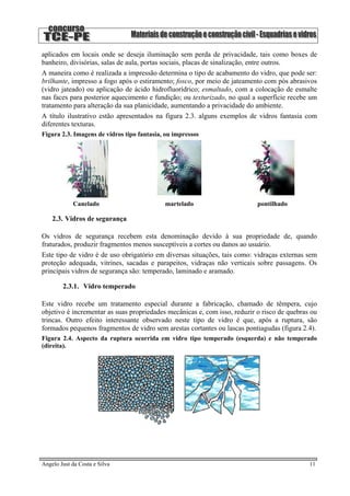aplicados em locais onde se deseja iluminação sem perda de privacidade, tais como boxes de
banheiro, divisórias, salas de aula, portas sociais, placas de sinalização, entre outros.
A maneira como é realizada a impressão determina o tipo de acabamento do vidro, que pode ser:
brilhante, impresso a fogo após o estiramento; fosco, por meio de jateamento com pós abrasivos
(vidro jateado) ou aplicação de ácido hidrofluorídrico; esmaltado, com a colocação de esmalte
nas faces para posterior aquecimento e fundição; ou texturizado, no qual a superfície recebe um
tratamento para alteração da sua planicidade, aumentando a privacidade do ambiente.
A título ilustrativo estão apresentados na figura 2.3. alguns exemplos de vidros fantasia com
diferentes texturas.
Figura 2.3. Imagens de vidros tipo fantasia, ou impressos
Canelado martelado pontilhado
2.3. Vidros de segurança
Os vidros de segurança recebem esta denominação devido à sua propriedade de, quando
fraturados, produzir fragmentos menos susceptíveis a cortes ou danos ao usuário.
Este tipo de vidro é de uso obrigatório em diversas situações, tais como: vidraças externas sem
proteção adequada, vitrines, sacadas e parapeitos, vidraças não verticais sobre passagens. Os
principais vidros de segurança são: temperado, laminado e aramado.
2.3.1. Vidro temperado
Este vidro recebe um tratamento especial durante a fabricação, chamado de têmpera, cujo
objetivo é incrementar as suas propriedades mecânicas e, com isso, reduzir o risco de quebras ou
trincas. Outro efeito interessante observado neste tipo de vidro é que, após a ruptura, são
formados pequenos fragmentos de vidro sem arestas cortantes ou lascas pontiagudas (figura 2.4).
Figura 2.4. Aspecto da ruptura ocorrida em vidro tipo temperado (esquerda) e não temperado
(direita).
Angelo Just da Costa e Silva 11
 