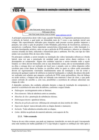 www.cebrace.com.br
A principal característica deste vidro é que, quando fraturado, os fragmentos permanecem presos
à película de butiral, a qual pode ser distendida mais de 5 vezes a sua medição inicial sem
romper. São especialmente indicados para situações onde possam ocorrer grandes impactos e
punções, tais como a ação de projéteis (vidro blindado), pára brisas de locomotivas, aeronaves,
automóveis e joalharias. Outra importante característica relacionada com o vidro laminado é o
seu bom desempenho acústico, uma vez que a película de PVB amortece e absorve as vibrações
sonoras oriundas da fonte, reduzindo a transmissão para o ambiente. Por fim, este tipo de vidro
ainda é um excelente filtro de raios ultra violeta.
Os principais cuidados a serem tomados na instalação dos vidros laminados referem-se à borda
lateral, uma vez que a penetração de umidade pode causar sérios danos estéticos e de
desempenho ao componente. Alguns dos cuidados especiais a serem tomadas estão a seguir
listados: os vidros devem fornecidos com as suas dimensões exatas, não se recomendando cortes
na obra; o estoque deve ser realizado em local seco e arejado, com os vidros dispostos sobre
cavaletes para evitar danos às bordas; os caixilhos sobre os quais os vidros serão assentados
devem ser rigorosamente vistoriados imediatamente antes da instalação a fim de evitar a
presença de qualquer espécie de saliência ou material inadequado; a vedação das placas não pode
ser realizada com selantes que ataquem a película de PVB, como polissulfetos, óleo de linhaça
ou ácido acético; a limpeza não pode ser efetuada com materiais à base de cloro, o que pode
causar corrosão do caixilho e, com isso, possibilitar a ocorrência de esforços adicionais nas
chapas de vidro.
A depender, portanto, dos cuidados adotados durante a etapa de instalação do componente, é
possível a ocorrência de uma série de defeitos, conforme a seguir listado:
• Defasagem: escorregamento entre as lâminas;
• Descolamento: falta de aderência entre as camadas;
• Manchas de óleo: penetração de substâncias oleosas;
• Embranquecimento: aparência leitosa;
• Mancha de película aderente: diferença de coloração em área restrita do vidro;
• Impressão digital: marca deixada entre as chapas durante o manuseio;
• Inclusão: Toda substância estranha entre as chapas;
• Linha: defeito na película do material aderente, com aspecto de fio.
2.3.3. Vidro aramado
Trata-se de um vidro comum, que pode ser impresso, translúcido, no meio do qual é incorporada
uma rede metálica de malha quadrada (1/2”) cuja função é segurar os estilhaços de vidro após o
Angelo Just da Costa e Silva 13
 