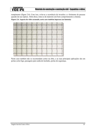 rompimento (figura 2.6). Com isso, evita-se a ocorrência de invasões e o ferimento de pessoas
quando da sua ruptura. Além disso, trata-se de material com bom comportamento a chamas.
Figura 2.6. Aspecto do vidro aramado, neste caso também impresso (ou fantasia)
Neste caso também não se recomendam cortes na obra, e as suas principais aplicações são em
portas corta fogo, passagens para saída de incêndio, portas de segurança.
Angelo Just da Costa e Silva 14
 