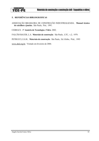 5. REFERÊNCIAS BIBLIOGRÁFICAS
ASSOCIAÇÃO BRASILEIRA DE CONSTRUÇÃO INDUSTRIALIZADA. Manual técnico
de caixilhos e janelas. São Paulo, Pini, 1991.
CEBRACE. 1º Anuário de Tecnologia e Vidro. 2002.
FALCÃO BAUER, L.A. Materiais de construção. São Paulo, LTC, v.2, 1979.
PETRUCCI, E.G.R.. Materiais de construção. São Paulo, Ed. Globo, 9ªed., 1993
www.abal.org.br. Visitado em fevereiro de 2004.
Angelo Just da Costa e Silva 18
 