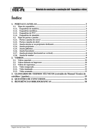 Índice
1. PORTAS E JANELAS...................................................................................... 3
1.1. Tipos de esquadrias..........................................................................................................3
1.1.1. Esquadrias de madeira.................................................................................................4
1.1.2. Esquadrias metálicas....................................................................................................4
1.1.3. Esquadrias de PVC.......................................................................................................4
1.1.4. Esquadrias de alumínio................................................................................................5
1.2. Tipos de portas e janelas .................................................................................................5
1.2.1. Portas e janelas de correr ............................................................................................6
1.2.2. Portas e janelas de abrir ..............................................................................................6
1.2.3. Janela maxim ar ou projetante deslizante..................................................................6
1.2.4. Janela projetante ..........................................................................................................7
1.2.5. Janela gilhotina.............................................................................................................7
1.2.6. Janela basculante..........................................................................................................7
1.2.7. Janela pivotante (horizontal ou vertical)....................................................................8
1.2.8. Janela de tombar ..........................................................................................................8
2. VIDROS.............................................................................................................. 9
2.1. Vidros especiais..............................................................................................................10
2.2. Vidros fantasia ou impressos ........................................................................................10
2.3. Vidros de segurança.......................................................................................................11
2.3.1. Vidro temperado.........................................................................................................11
2.3.2. Vidro laminado ...........................................................................................................12
2.3.3. Vidro aramado............................................................................................................13
3. GLOSSÁRIO DE TERMOS TÉCNICOS (extraído do Manual Técnico de
caixilhos / janelas).................................................................................................. 15
4. QUESTÕES DE CONCURSOS..................................................................... 16
5. REFERÊNCIAS BIBLIOGRÁFICAS .......................................................... 18
Angelo Just da Costa e Silva 2
 