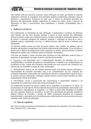 Este módulo trata das aberturas existentes numa edificação, de modo que aborda os aspectos
importantes referentes às esquadrias, seus principais materiais componentes utilizados, tipos de
aberturas e características intrínsecas de cada uma. E dentre os elementos presentes nas
aberturas, são apresentados detalhes importantes no tocante aos vidros, desde o processo de
fabricação, os tipos e características mais importantes, e cuidados recomendados para a
aplicação.
1. PORTAS E JANELAS
Em complemento ao fechamento de uma edificação, é fundamental a existência de aberturas
cujas funções são das mais diversas: permitir o acesso às áreas externas das edificações;
promover contato visual com o ambiente exterior; facilitar a entrada de iluminação natural, a fim
de reduzir o consumo energético do ambiente; propiciar a ventilação ou troca de ar com o
ambiente externo, aumentando, com isso, o conforto térmico, além de tornar o ambiente mais
higienizado.
As aberturas podem ocorrer por meio de portas, janelas, vãos vazados, ou qualquer tipo de
elemento que permita o cumprimento das funções anteriormente relacionadas. O uso de portas e
janelas tem o objetivo de proporcionar maior segurança ao usuário, além de permitir o controle
adequado de contato com o ambiente externo (ventilação, iluminação).
Com base nas funções a serem exercidas pelas aberturas em uma edificação, pode-se listar os
requisitos de desempenho aos quais as portas e janelas devem atender:
• Segurança: está relacionada com o comportamento mecânico do elemento, isto é, sua
susceptibilidade à ocorrência de quebras ou arrombamentos, e também o seu comportamento ou
resistência ao fogo. Alguns das avaliações relacionadas com esse requisito são: resistência aos
esforços de uso, resistência a cargas de vento, manutenção;
• Habitabilidade: trata-se de um conceito bastante amplo, que aborda aspectos referentes à
funcionalidade do elemento associados com o seu comportamento em uso. Algumas das
avaliações importantes relacionadas são: facilidade de manuseio, estanqueidade à água de chuva,
ar, insetos e poeiras, iluminação, ventilação, isolação térmica e sonora (muito atrelados ao vidro,
especialmente à forma de fixação);
• Durabilidade: revela a conservação das características e propriedades originais e de
manutenção do componente mesmo após tempo prolongado em uso.
Os componentes presentes em portas e janelas são as esquadrias, os acessórios e os vidros. As
características de cada tipo de abertura depende basicamente das propriedades relacionadas com
estes elementos, especialmente as esquadrias e os vidros, os quais estão abordados em detalhe
nos itens seguintes. Quanto aos acessórios, no item 4.0 é apresentado um glossário extraído do
Manual Técnico de Caixilhos e janelas, da ABCI (Associação Brasileira de Construção
Industrializada), o qual pode servir de referência para conhecimento dos diversos termos técnicos
utilizados neste sistema da edificação.
1.1. Tipos de esquadrias
São vários os tipos de materiais utilizados para a composição das esquadrias, tais como madeira,
ferro, alumínio, PVC, entre outros.
Angelo Just da Costa e Silva 3
 