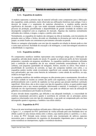 1.1.1. Esquadrias de madeira
A madeira representa o primeiro tipo de material utilizado como componente para a fabricação
das esquadrias, sendo, portanto, muito observada nas edificações históricas mais antigas. Com o
decorrer do tempo e o surgimento de materiais alternativos, a madeira perdeu parcela
significativa de mercado, o que vem sendo retomado atualmente devido à evolução no seu
processo de produção, possibilitando a disponibilidade de grande variedade de modelos com
desempenho compatível com as exigências do mercado. Algumas das madeiras normalmente
utilizadas são a imbuia, o mogno, o angico, a jatobá, entre outras.
Normalmente, as esquadrias de madeira são entregues na obra já montadas, com travamentos de
proteção entre as folhas e fechos, devendo ser chumbadas às alvenarias por meio de pregos ou
grapas, ou ainda fixados em contramarcos previamente colocados na parede.
Dentre as vantagens relacionadas com este tipo de esquadria em relação às demais pode-se citar
o custo mais acessível, facilidade de execução e de montagem, e como desvantagens encontra-se
a durabilidade e a segurança.
1.1.2. Esquadrias metálicas
Os componentes metálicos também representam uma tecnologia antiga para a fabricação de
esquadrias, advinda desde meados do século 19, quando se utilizavam perfis de ferro laminado
preparados e ajustados em pequenas serralharias. As esquadrias metálicas atualmente utilizadas
para a confecção de esquadrias são de aço, mineral constituído essencialmente de ferro e
carbono, com pequenas quantidades de manganês, fósforo, enxofre ou silício. Para reduzir a
possibilidade de ocorrência de corrosão, as ligas são compostas também com cobre, e as
esquadrias podem receber ainda revestimento superficial com camada microscópica de zinco
(aço galvanizado), que atua como barreira de isolamento e como cátodo de sacrifício, ou seja,
oxida-se em lugar do aço.
As esquadrias metálicas são também entregues na obra prontas para o assentamento, devendo-se
ter muito cuidado no tocante ao contato dos perfis com argamassa, a qual deve ser removida
preferencialmente sem o auxílio de espátulas ou lixas grossas que possam danificar a proteção
superficial. Além disso, não se deve expor este tipo de esquadria a ácidos, os quais podem reagir
quimicamente com o aço, mesmo protegido, deteriorando o material. A instalação é, em geral,
realizada em vão rigorosamente esquadrejado, o que pode ser obtido por meio da utilização de
gabaritos ou contramarcos pré fixados na alvenaria.
O peso elevado destas esquadrias, que dificulta a sua adequada instalação, e a necessidade de
contínua manutenção preventiva quanto à ocorrência de corrosão são os principais pontos
negativos relacionados com este tipo de componente, o que pode ser compensado pelo seu bom
desempenho quanto à segurança, e também o seu efeito estético.
1.1.3. Esquadrias de PVC
Trata-se de uma tecnologia moderna utilizada para a fabricação das esquadrias. Conforme ilustra
a figura 1.1., o composto de PVC (policloreto de vinila) utilizado para esta finalidade deve ser
obtido a partir de uma mistura íntima entre o etileno, cuja matéria prima é o petróleo, e o cloro.
A resina de PVC formada nesta mistura recebe uma incorporação de aditivos especiais
necessários para o atendimento de requisitos de desempenho importantes para o produto, tais
como resistência ao intemperismo, rigidez e resistência mecânica.
Angelo Just da Costa e Silva 4
 
