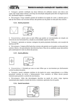 • Vantagens: permite ventilação nas áreas inferiores do ambiente mesmo com chuva sem
vento; não ocupa espaço interno; com braço de articulação adequado pode abrir em ângulo de até
90º, facilitando limpeza e ventilação;
• Desvantagens. Exige cuidados quando da incidência de rajadas de vento; a abertura para o
lado de fora limita o uso em áreas térreas; não permite uso de grades ou telas pela face exterior.
1.2.4. Janela projetante
• Características: possui uma ou mais folhas que podem ser movimentadas em rotação em
torno de um eixo horizontal fixo, situado na extremidade superior da folha;
• Vantagens: apresenta as mesmas vantagens da janela projetante deslizante, com exceção da
abertura até 90º;
• Desvantagens. Limpeza difícil pela face externa; não permite uso de grades ou telas pela face
exterior; libera o vão parcialmente; não direciona bem o fluxo de ar, podendo causar desconforto
pela canalização do vento na altura das pessoas.
1.2.5. Janela gilhotina
• Características: é formada por uma ou mais folhas que se movimentam por deslizamento
vertical no plano da janela;
• Vantagens: possui vantagens similares às da janela de correr, especialmente se as folhas
possuírem sistemas de travas e balanceamento. Caso contrário, as folhas devem possuir
retentores para permitir o controle de movimentos;
• Desvantagens. Além das desvantagens descritas na janela de correr, exige rigorosa
manutenção para regular a tensão das travas e retentores; apresenta risco de queda.
1.2.6. Janela basculante
Angelo Just da Costa e Silva 7
 