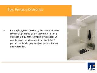 - Para aplicações como Box, Portas de Vidro e Divisórias grandes e sem caixilho, utiliza-se vidro de 6 a 10 mm, sempre temperado. O uso de box com vidro de 4mm também é permitido desde que estejam encaixilhados e temperados. Box, Portas e Divisórias 