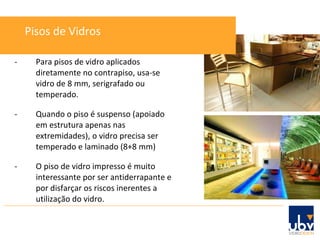 - Para pisos de vidro aplicados diretamente no contrapiso, usa-se vidro de 8 mm, serigrafado ou temperado. - Quando o piso é suspenso (apoiado em estrutura apenas nas extremidades), o vidro precisa ser temperado e laminado (8+8 mm) - O piso de vidro impresso é muito interessante por ser antiderrapante e por disfarçar os riscos inerentes a utilização do vidro. Pisos de Vidros 