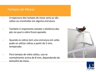 - A espessura dos tampos de mesa varia se são soltos ou envolvidos em alguma estrutura. - Também é importante estudar a distância dos pés no qual o vidro ficará apoiado. - Quando os vidros tem uma estrutura em volta pode-se utilizar vidros a partir de 5 mm, temperado. - Para tampos de vidro soltos, usa-se normalmente acima de 8 mm, dependendo do tamanho da mesa. Tampos de Mesas 