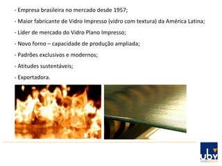 - Empresa brasileira no mercado desde 1957; - Maior fabricante de Vidro Impresso (vidro com textura) da América Latina;  - Líder de mercado do Vidro Plano Impresso; - Novo forno – capacidade de produção ampliada; - Padrões exclusivos e modernos; - Atitudes sustentáveis; - Exportadora. 