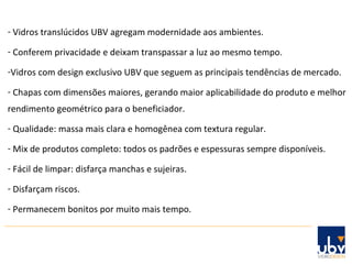 Vidros translúcidos UBV agregam modernidade aos ambientes. Conferem privacidade e deixam transpassar a luz ao mesmo tempo. Vidros com design exclusivo UBV que seguem as principais tendências de mercado. Chapas com dimensões maiores, gerando maior aplicabilidade do produto e melhor rendimento geométrico para o beneficiador. Qualidade: massa mais clara e homogênea com textura regular. Mix de produtos completo: todos os padrões e espessuras sempre disponíveis. Fácil de limpar: disfarça manchas e sujeiras. Disfarçam riscos. Permanecem bonitos por muito mais tempo. 