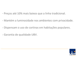 Preços até 10% mais baixos que a linha tradicional. - Mantém a luminosidade nos ambientes com privacidade. - Dispensam o uso de cortinas em habitações populares. - Garantia de qualidade UBV. 