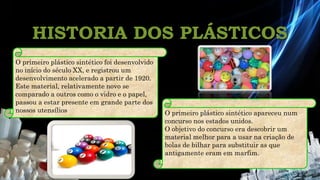 HISTORIA DOS PLÁSTICOS
O primeiro plástico sintético foi desenvolvido
no início do século XX, e registrou um
desenvolvimento acelerado a partir de 1920.
Este material, relativamente novo se
comparado a outros como o vidro e o papel,
passou a estar presente em grande parte dos
nossos utensílios. O primeiro plástico sintético apareceu num
concurso nos estados unidos.
O objetivo do concurso era descobrir um
material melhor para a usar na criação de
bolas de bilhar para substituir as que
antigamente eram em marfim.
 