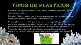 TIPOS DE PLÁSTICOS
• Existem muitos tipos de plásticos. Os mais rígidos, os fininhos e fáceis de amassar,
os transparentes, etc…
• Eles são divididos em dois grupos de acordo com as suas características de fusão ou
derretimento: termoplásticos e Termo Termoendureciveis.
• Os termoplásticos são aqueles que amolecem ao serem aquecidos, podendo ser
moldados, e quando resfriados ficam sólidos e tomam uma nova forma. Esse processo
pode ser repetido várias vezes. Correspondem a 80% dos plásticos consumidos. Os
Termoendureciveis são aqueles que não derretem quando aquecidos, o que
impossibilita a sua reutilização através dos processos convencionais de reciclagem.
 