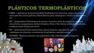 • PEBD – (polietileno de baixa densidade) Embalagens de alimentos, sacos industriais,
sacos para lixo, lonas agrícolas, filmes flexíveis para embalagens e rótulos de brinquedos,
etc.;
• PP – (polipropileno) Embalagens de massas e biscoitos, potes de margarina, seringas
descartáveis, equipamentos médico-cirúrgicos, fibras e fios têxteis, utilidades domésticas,
autopeças (para-choques de carro);
• PS – (poliestireno) Copos descartáveis, placas isolantes, aparelhos de som e tv,
embalagens de alimentos, revestimento de geladeiras, material escolar;
• OUTROS - Plásticos especiais e de engenharia, CDs, eletrodomésticos, corpos de
computadores;
PLÁSTICOS TERMOPLÁSTICOS
 